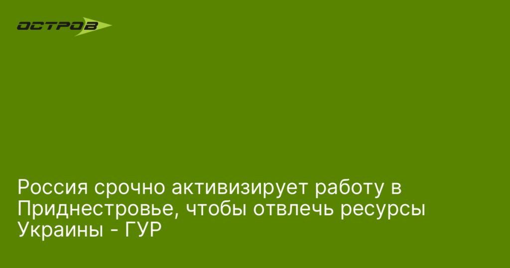 Россия срочно активизирует работу в Приднестровье, чтобы отвлечь ресурсы Украины